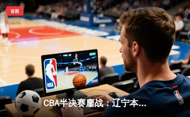 CBA半决赛鏖战：辽宁本钢加时险胜新疆伊力特，赵继伟狂砍34分创纪录