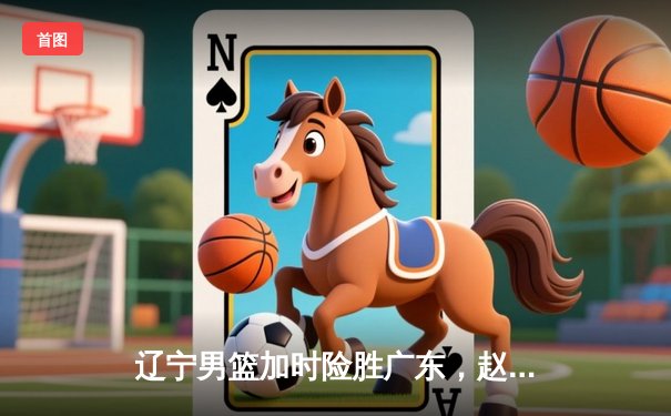 辽宁男篮加时险胜广东，赵继伟33分导演惊天逆转