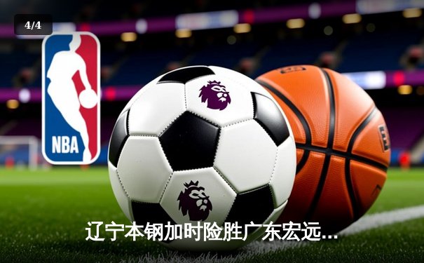 辽宁本钢加时险胜广东宏远 CBA半决赛上演史诗级对决 - 4