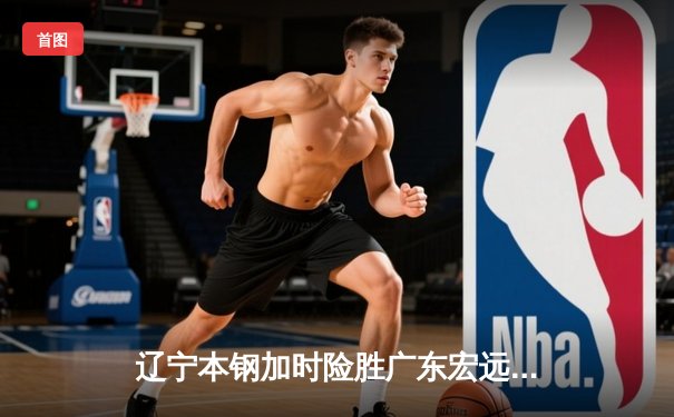 辽宁本钢加时险胜广东宏远 CBA半决赛上演史诗级对决