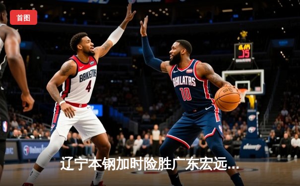 辽宁本钢加时险胜广东宏远 CBA半决赛上演史诗级对决