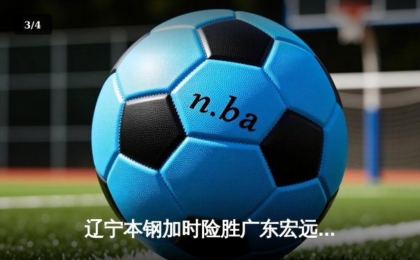 辽宁本钢加时险胜广东宏远 CBA半决赛上演史诗级对决 - 3
