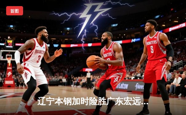 辽宁本钢加时险胜广东宏远，赵继伟33分导演逆转好戏