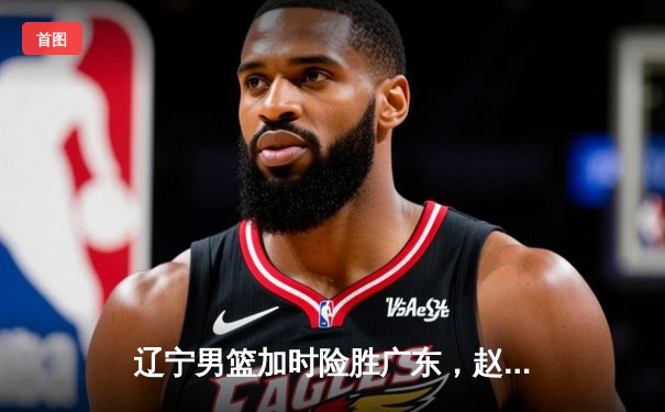辽宁男篮加时险胜广东，赵继伟35分导演逆转好戏