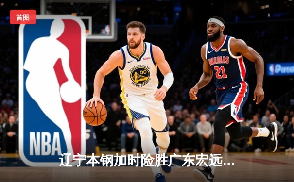 辽宁本钢加时险胜广东宏远 CBA半决赛上演史诗级对决
