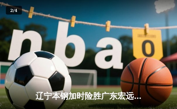 辽宁本钢加时险胜广东宏远 CBA半决赛上演史诗级对决 - 2